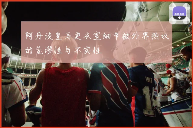 阿丹谈皇马更衣室细节被外界热议的荒谬性与不实性