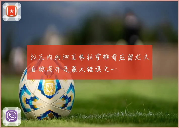 拉瓦内利坦言弗拉霍维奇应留尤文自称离开是最大错误之一