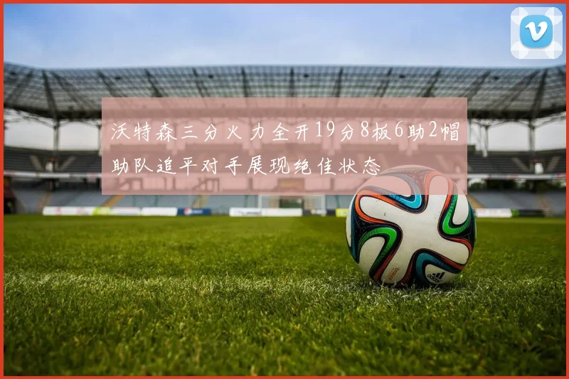 沃特森三分火力全开19分8板6助2帽助队追平对手展现绝佳状态