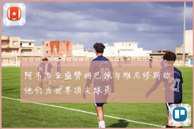 阿韦洛亚盛赞姆巴佩与维尼修斯称他们为世界顶尖球员