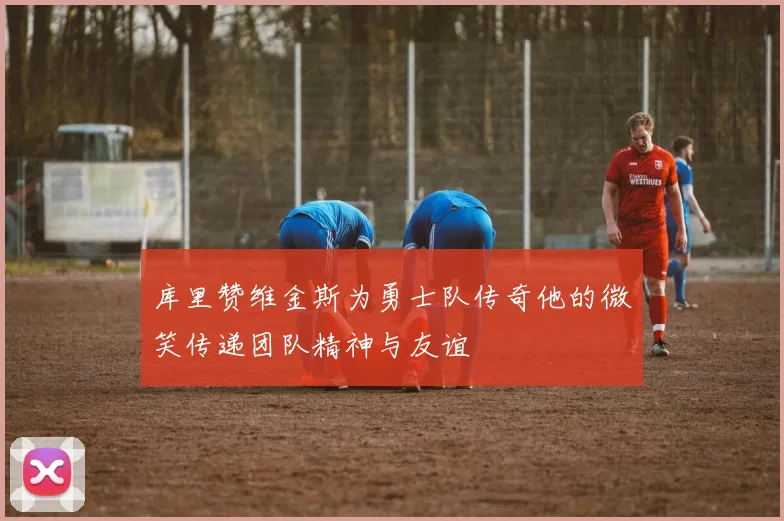 库里赞维金斯为勇士队传奇他的微笑传递团队精神与友谊