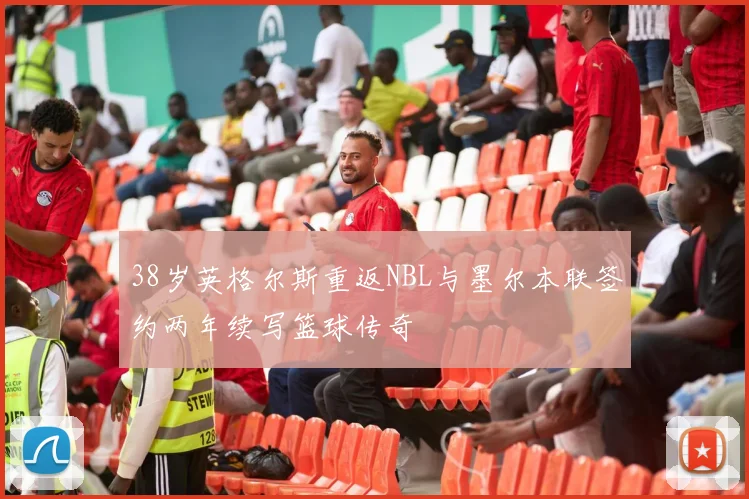 38岁英格尔斯重返NBL与墨尔本联签约两年续写篮球传奇