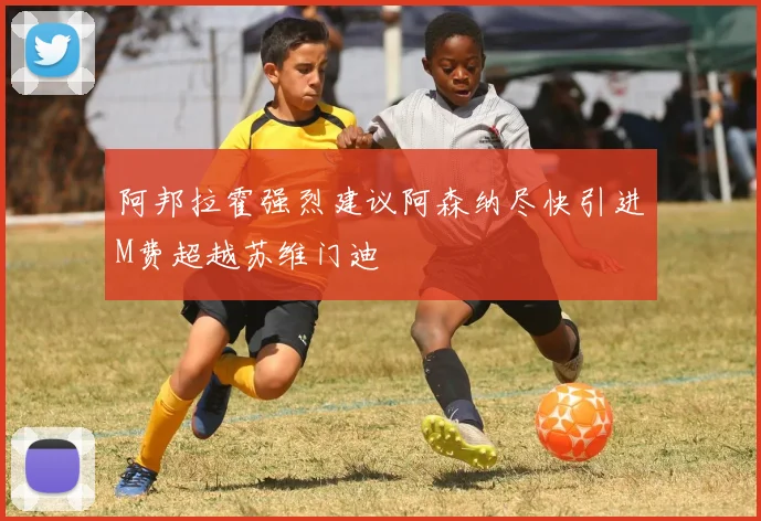 阿邦拉霍强烈建议阿森纳尽快引进M费超越苏维门迪