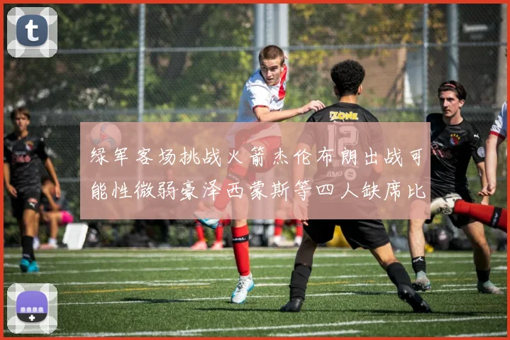 绿军客场挑战火箭杰伦布朗出战可能性微弱豪泽西蒙斯等四人缺席比赛