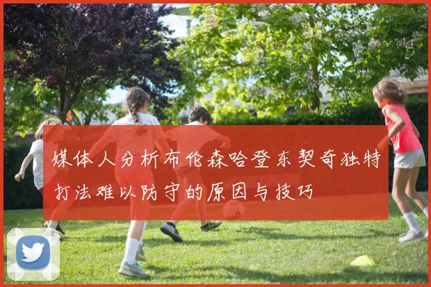 媒体人分析布伦森哈登东契奇独特打法难以防守的原因与技巧