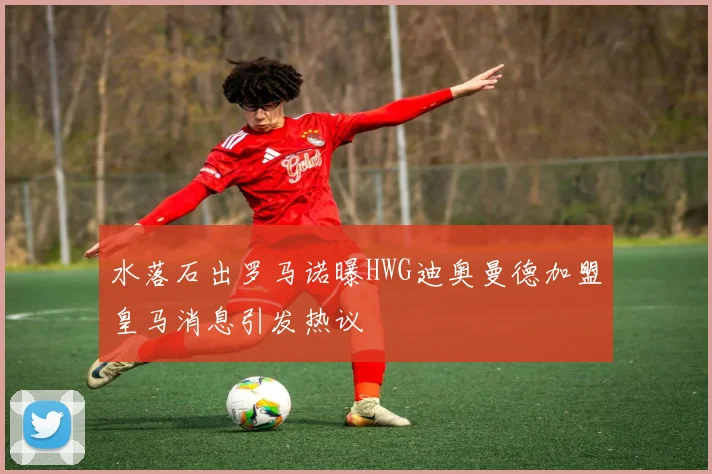 水落石出罗马诺曝HWG迪奥曼德加盟皇马消息引发热议