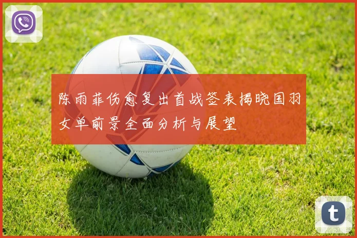 陈雨菲伤愈复出首战签表揭晓国羽女单前景全面分析与展望