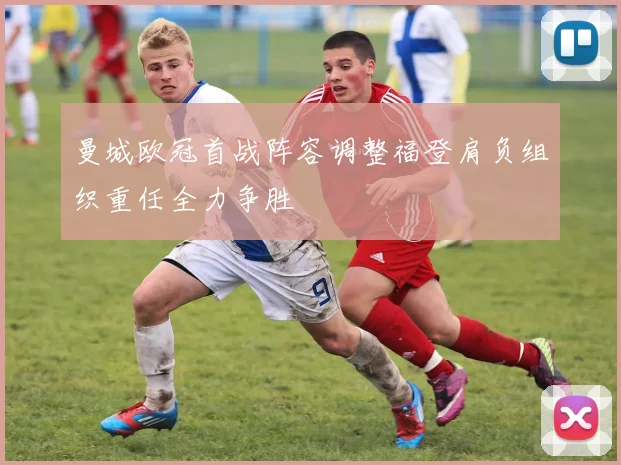 曼城欧冠首战阵容调整福登肩负组织重任全力争胜